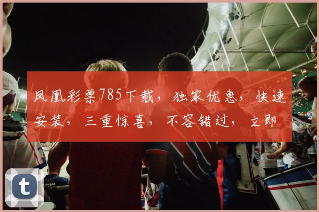 凤凰彩票785下载，独家优惠，快速安装，三重惊喜，不容错过，立即体验